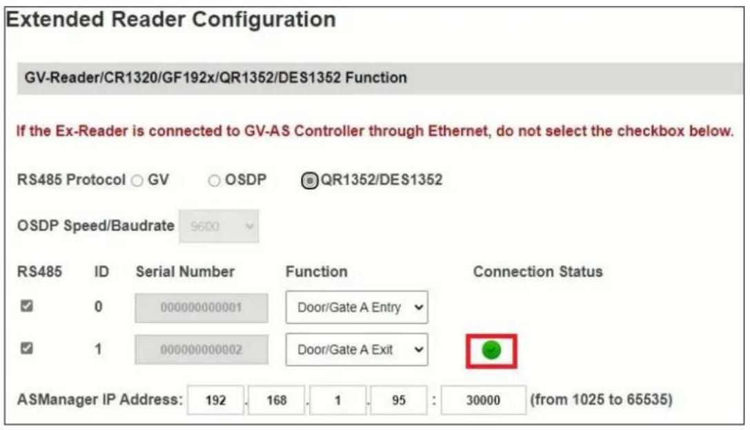 Extended Reader Configuration GV-Reader/CR1320/GF192x/QR1352/DES1352 Function If the Ex-Reader is connected to GV-AS Controller through Ethernet, do not select the checkbox below. RS485 Protocol ○ GV ○ OSDP ® QR1352/DES1352 OSDP Speed/Baudrate 9600 RS485 ID Serial Number Function Connection Status ✓ 0 000000000001 Door/Gate A Entry ✓ ✓ 1 000000000002 Door/Gate A Exit ✓ ASManager IP Address: 192 168 1 95 : 30000 (from 1025 to 65535)
