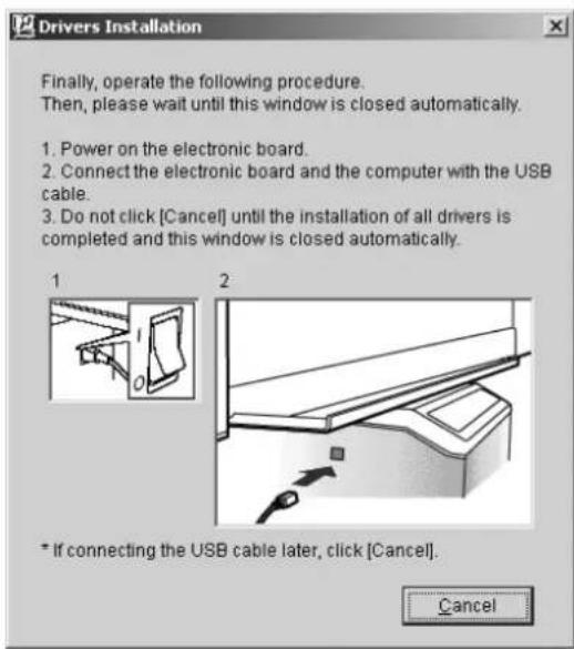 Drivers Installation Finally, operate the following procedure. Then, please wait until this window is closed automatically. 1. Power on the electronic board. 2. Connect the electronic board and the computer with the USB cable. 3. Do not click [Cancel] until the installation of all drivers is completed and this window is closed automatically. 1 2 * If connecting the USB cable later, click [Cancel]. Cancel