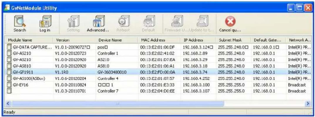 GvNetModule Utility Search Log in Setting Advanced... Reboot Default Firmware U...Update to t... Cancel qu... Module Name Version Device Name MAC Address IP Address Subnet Mask Default Gate... Network A... GV-DATA CAPTURE... V1.0.1-20090727□ pos□ 00:13:E2:01:06:DF 192.168.3.124□ 255.255.248.0□ 192.168.0.1□ Intel(R) PR... GV-A5210 V1.0.0-20120723 Controller 1 00:13:E2:02:41:02 192.168.2.89 255.255.248.0 192.168.0.1 Intel(R) PR... GV-A5210 V1.0.0-20120920 A5210 00:13:E2:01:D7:EA 192.168.3.29 255.255.248.0 192.168.0.1 Intel(R) PR... GV-A5810 V1.0.0-20120920 A5810 00:13:E2:01:06:A1 192.168.3.18 255.255.248.0 192.168.0.1 Intel(R) PR... GV-GF1911 V1.1R0 GV-3603400010 00:13:E2:FD:00:0A 192.168.3.74 255.255.248.0 192.168.0.1 Intel(R) PR... GV-A5100(A5Box) V1.0.6-20120204 Controller 4 00:13:E2:01:07:57 192.168.4.252 255.255.248.0 192.168.0.1 Intel(R) PR... GV-EY16 V1.0.0-20110824 □□□ 1 00:13:E2:01:E3:33 192.168.0.100 255.255.255.0 192.168.0.1 Broadcast V1.0.3-2011070! Controller 7 00:13:E2:04:D0:EE 192.168.0.107 255.255.255.0 192.168.0.1 Broadcast Ready
