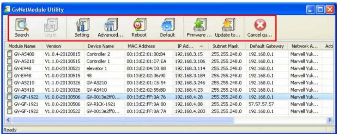 GvNetModule Utility Search Log in Setting Advanced... Reboot Default Firmware ... Update to... Cancel qu... Module Name Version Device Name MAC Address IP Ad... Subnet Mask Default Gateway Network A... Acti GV-AS400 V1.0.4-20120815 Controller 2 00:13:E2:01:00:B4 192.168.3.15 255.255.248.0 192.168.0.1 Marvell Yuk... GV-AS210 V1.1.0-20130515 Controller 1 00:13:E2:01:D7:EA 192.168.3.106 255.255.248.0 192.168.0.1 Marvell Yuk... GV-EV48 V1.0.0-20130521 elevator 1 00:13:E2:04:D0:B8 192.168.3.114 255.255.248.0 192.168.0.1 Marvell Yuk... GV-EV48 V1.0.0-20130515 48 00:13:E2:02:36:90 192.168.3.184 255.255.248.0 192.168.0.1 Marvell Yuk... GV-AS210 V1.1.0-20130326 GV-AS210 00:13:E2:01:C6:54 192.168.3.246 255.255.248.0 192.168.0.1 Marvell Yuk... GV-AS410 V1.1.0-20130326 GV-AS410 00:13:E2:02:55:BD 192.168.4.23 255.255.248.0 192.168.0.1 Marvell Yuk... GV-GF-1922 V1.0.0-20130506 GV-0013e2ff0... 00:13:E2:FF:OA:76 192.168.4.28 255.255.248.0 192.168.0.1 Marvell Yuk... GV-GF-1921 V1.0.0-20130506 GV-RICK-1921 00:13:E2:FF:OA:80 192.168.4.88 255.255.248.0 57.57.57.57 Marvell Yuk... GV-GF-1922 V1.0.0-20130522 GV-0013e2ff0... 00:13:E2:FF:OA:7A 192.168.4.203 255.255.248.0 192.168.0.1 Marvell Yuk...