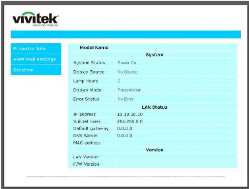 vivitek VAVI COO, VAVI JO Projector Info Alert Mail Settings Grestron Model Name System System Status Power On Display Source No Source Lamp Hours 2 Display Mode Presentation Error Status No Error LAN Status IP address 10.10.10.10 Subnet mask 255.255.0.0 Default gateway 0.0.0.0 DNS Server 0.0.0.0 MAC address Version LAN Version F/W Version