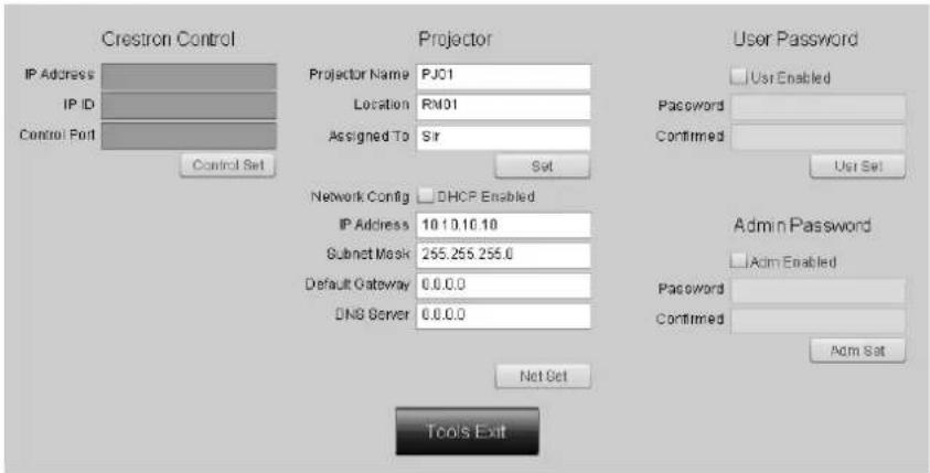 Crestron Control IP Address IP ID Control Port Control Set Projector Projector Name PJ01 Location RM01 Assigned To Sir Sat Network Config DHCP Enabled IP Address 10.10.10.10 Subnet Mask 265.255.255.0 Default Gateway 0.0.0.0 DNS Server 0.0.0.0 Net Set Tools Exit User Password User Enabled Password Confirmed User Set Admin Password Adm Enabled Password Confirmed Adm Set