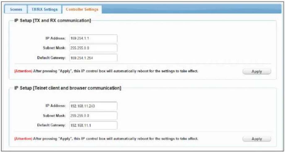 Scenes TX/RX Settings Controller Settings IP Setup [TX and RX communication] IP Address: 169.254.1.1 Subnet Mask: 255.255.0.0 Default Gateway: 169.254.1.254 (Attention) After pressing "Apply", this IP control box will automatically reboot for the settings to take effect. Apply IP Setup [Teinet client and browser communication] IP Address: 192.168.11.243 Subnet Mask: 255.255.0.0 Default Gateway: 192.168.11.1 (Attention) After pressing "Apply", this IP control box will automatically reboot for the settings to take effect. Apply