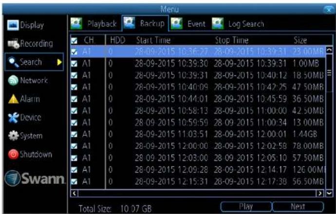 Menu Display Recording Search Network Alarm Device System Shutdown Swann Playback Backup Event Log Search CH HDD Start Time Stop Time Size A1 0 28-09-2015 10:36:27 28-09-2015 10:39:31 23.00MB A1 0 28-09-2015 10:39:30 28-09-2015 10:39:31 1.00MB A1 0 28-09-2015 10:39:31 28-09-2015 10:40:12 18.50MB A1 0 28-09-2015 10:40:09 28-09-2015 10:42:25 47.50MB A1 0 28-09-2015 10:44:01 28-09-2015 10:45:59 36.50MB A1 0 28-09-2015 10:58:13 28-09-2015 11:00:00 42.50MB A1 0 28-09-2015 10:59:59 28-09-2015 11:00:34 13.00MB A1 0 28-09-2015 11:03:51 28-09-2015 12:00:01 1.44GB A1 0 28-09-2015 12:00:00 28-09-2015 12:02:58 78.00MB A1 0 28-09-2015 12:03:00 28-09-2015 12:05:10 57.50MB A1 0 28-09-2015 12:09:28 28-09-2015 12:14:17 126.00MB A1 0 28-09-2015 12:15:31 28-09-2015 12:17:38 56.50MB Total Size: 10.07 GB Play Next