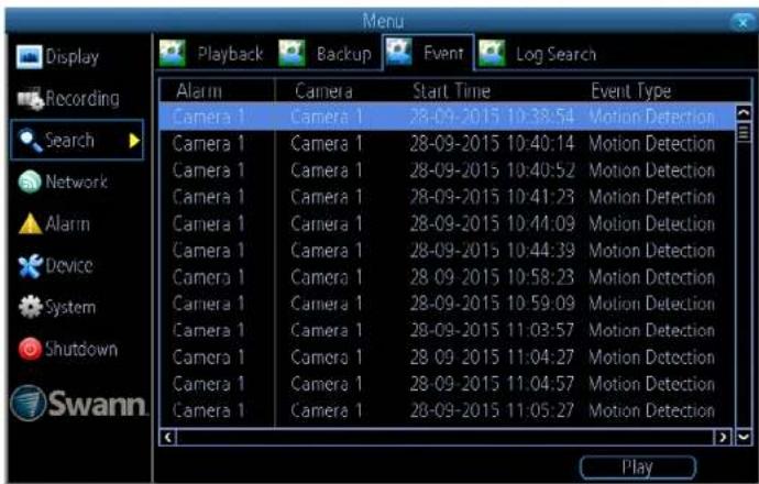 Display Recording Search Network Alarm Device System Shutdown Swann Playback Backup Event Log Search Alarm Camera Start Time Event Type Camera 1 Camera 1 28-09-2015 10:38:54 Motion Detection Camera 1 Camera 1 28-09-2015 10:40:14 Motion Detection Camera 1 Camera 1 28-09-2015 10:40:52 Motion Detection Camera 1 Camera 1 28-09-2015 10:41:23 Motion Detection Camera 1 Camera 1 28-09-2015 10:44:09 Motion Detection Camera 1 Camera 1 28-09-2015 10:44:39 Motion Detection Camera 1 Camera 1 28-09-2015 10:58:23 Motion Detection Camera 1 Camera 1 28-09-2015 10:59:09 Motion Detection Camera 1 Camera 1 28-09-2015 11:03:57 Motion Detection Camera 1 Camera 1 28-09-2015 11:04:27 Motion Detection Camera 1 Camera 1 28-09-2015 11:04:57 Motion Detection Camera 1 Camera 1 28-09-2015 11:05:27 Motion Detection Play