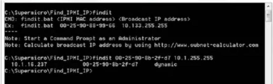 C:\Supersicro\Find_IPMI_IP>findit CMD: findit.bat Ex: findit.bat 00-25-90-88-99-66 10.133.255.255 Note: Start a Command Prompt as an Administrator Note: Calculate broadcast IP address by using http://www.subnet-calculator.com C:\Supersicro\Find_IPMI_IP>findit 00-25-90-8b-2f-d7 10.1.255.255 10.1.16.237 00-25-90-8b-2f-d7 dynamic C:\Supersicro\Find_IPMI_IP>