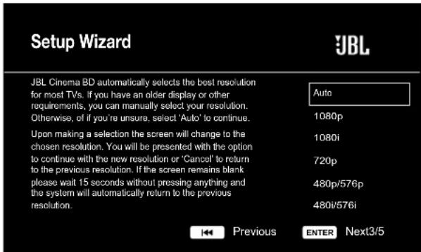 Setup Wizard JBL JBL Cinema BD automatically selects the best resolution for most TVs. If you have an older display or other requirements, you can manually select your resolution. Otherwise, of if you're unsure, select 'Auto' to continue. Upon making a selection the screen will change to the chosen resolution. You will be presented with the option to continue with the new resolution or 'Cancel' to return to the previous resolution. If the screen remains blank please wait 15 seconds without pressing anything and the system will automatically return to the previous resolution. Auto 1080p 1080i 720p 480p/576p 480i/576i Previous ENTER Next3/5