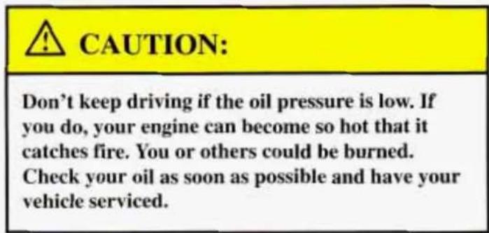 CAUTION: Don't keep driving if the oil pressure is low. If you do, your engine can become so hot that it catches fire. You or others could be burned. Check your oil as soon as possible and have your vehicle serviced.
