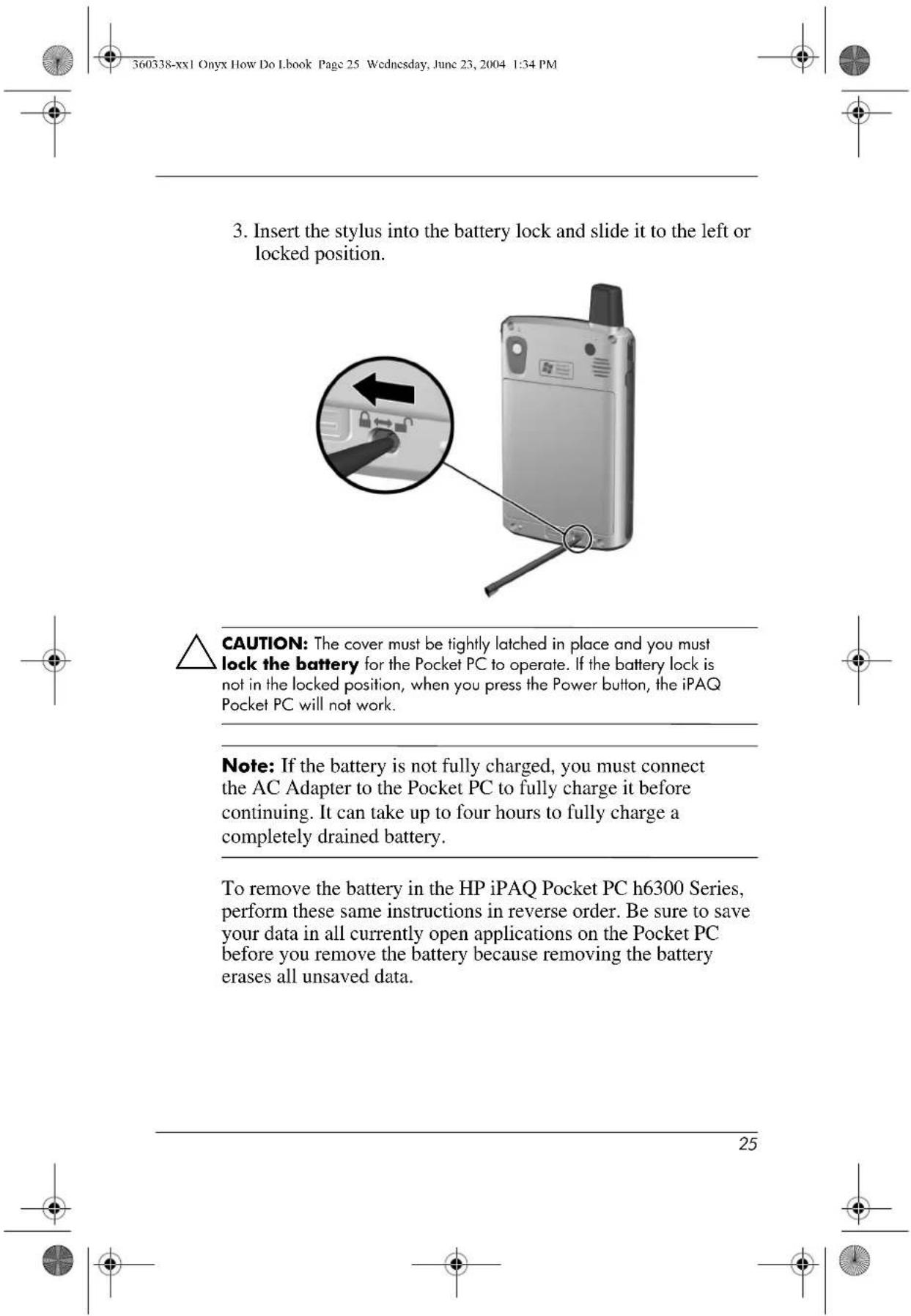 360338-xx1 Onyx How Do I book Page 25 Wednesday, June 23, 2004 1:34 PM 3. Insert the stylus into the battery lock and slide it to the left or locked position. CAUTION: The cover must be tightly latched in place and you must lock the battery for the Pocket PC to operate. If the battery lock is not in the locked position, when you press the Power button, the iPAQ Pocket PC will not work. Note: If the battery is not fully charged, you must connect the AC Adapter to the Pocket PC to fully charge it before continuing. It can take up to four hours to fully charge a completely drained battery. To remove the battery in the HP iPAQ Pocket PC h6300 Series, perform these same instructions in reverse order. Be sure to save your data in all currently open applications on the Pocket PC before you remove the battery because removing the battery erases all unsaved data. 25