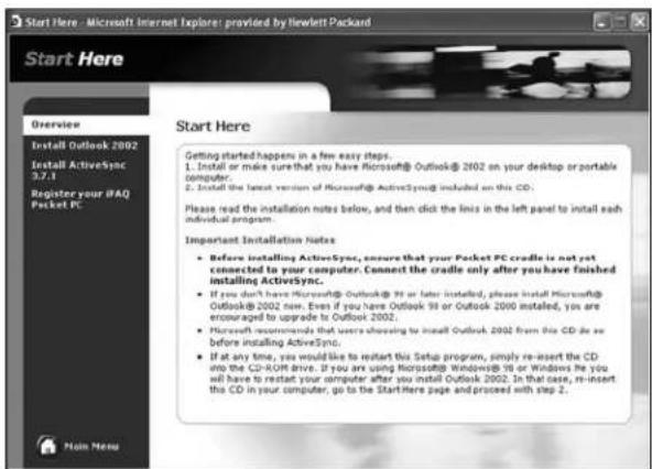 Start Here - Microsoft Internet Explorer: provided by Ilewlett Packard Start Here Overview Install Outlook 2002 Install ActiveSync 3.7.1 Register your IPAQ Pocket PC Start Here Getting started happens in a few easy steps. 1. Install or make sure that you have Microsoft® Outlook® 2002 on your desktop or portable computer. 2. Install the latest version of Microsoft® ActiveSync included on this CD. Please read the installation notes below, and then click the links in the left panel to install each individual program. Important Installation Notes • Before installing ActiveSync, ensure that your Pocket PC cradle is not yet connected to your computer. Connect the cradle only after you have finished installing ActiveSync. • If you don't have Microsoft® Outlook® 98 or later installed, please install Microsoft® Outlook® 2002 now. Even if you have Outlook 98 or Outlook 2000 installed, you are encouraged to upgrade to Outlook 2002. • Microsoft recommends that users choosing to install Outlook 2002 from this CD do so before installing ActiveSync. • If at any time, you would like to restart this Setup program, simply re-insert the CD into the CD-ROM drive. If you are using Microsoft® Windows® 98 or Windows he you will have to restart your computer after you install Outlook 2002. In that case, re-insert this CD in your computer, go to the StartHere page and proceed with step 2. Main Here