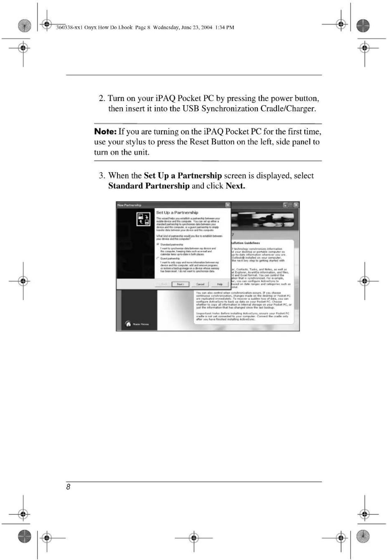 360338-xx1 Onyx How Do Lbook Page 8 Wednesday, June 23, 2004 1:34 PM 2. Turn on your iPAQ Pocket PC by pressing the power button, then insert it into the USB Synchronization Cradle/Charger. Note: If you are turning on the iPAQ Pocket PC for the first time, use your stylus to press the Reset Button on the left, side panel to turn on the unit. 3. When the Set Up a Partnership screen is displayed, select Standard Partnership and click Next. New Partnership Set Up a Partnership The sound help you establish a partnership between your mobile device and the computer. You can set up either a standard partnership to synchrose data between you device and the computer. In a giant partnership to apply translate data between you device and the computer. What kind of partnership would you like to establish between you device and the computer? If Standard partnership I want to synchrose data between my device and the computer, keeping data such as email and calendar text up to date in both slices. * Guest partnership I want to only copy and more information between my device and his computer, add and ensure program, or restore a backup image on a device whose memory has been saved. I do not want to synchrose data. Next Cancel Help Add New Name Installation Guidelines If technology synchronies information of your desktop or portable computer an up-to-date information whatever you are. Outlook® installed on your computer, the next key step to getting started with ar, Contacts, Tasks, and Notes, as well as et Explorer, AvantGo information, and files, if and Excel format. You can control the when that is synchronized. For example, by you can configure ActiveSync to based on date range and categories such as time. You can also control when synchronization occurs. If you choose continuous synchronization, changes made on the desktop or Pocket PC are replicated immediately. To recover a sudden loss of data, you can configure ActiveSync to back on data on your Pocket PC. Choose whether to copy all information in internal storage on your Pocket PC, or just the information that has changed since the last Backup. Important listen: Before installing ActiveSync, ensure your Pocket PC cradle is not yet connected to your computer. Connect the crate only after you have finished installing ActiveSync. 8