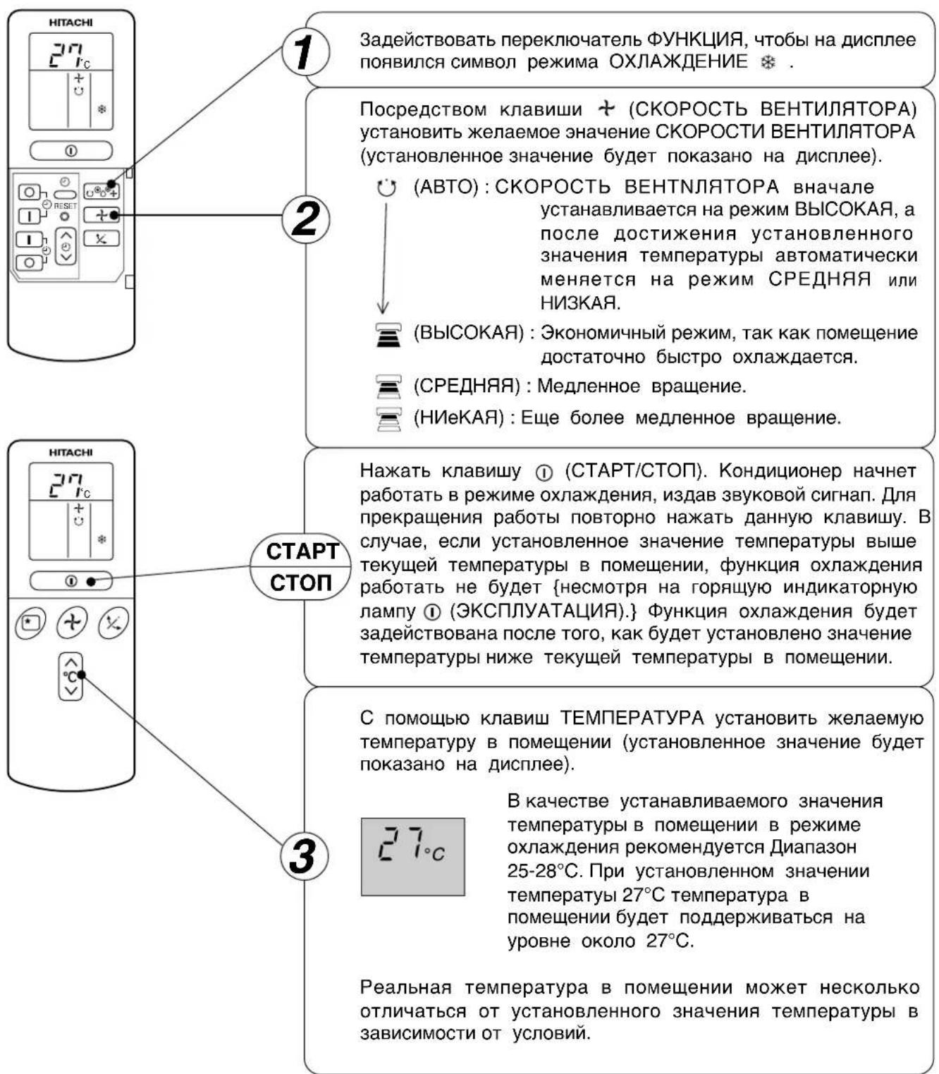 НИТАСНИ 27°C + * ① ② Задействовать переключатель ФУНКЦИЯ, чтобы на дисплее появился символ режима ОХЛАЖДЕНИЕ * Посредством клавиши + (СКОРОСТЬ ВЕНТИЛЯТОРА) установить желаемое значение СКОРОСТИ ВЕНТИЛЯТОРА (установленное значение будет показано на дисплее). (АВТО) : СКОРОСТЬ ВЕНТНЛЯТОРА вначале устанавливается на режим ВЫСОКАЯ, а после достижения установленного значения температуры автоматически меняется на режим СРЕДНЯЯ или НИЗКАЯ. (ВЫСОКАЯ) : Экономичный режим, так как помещение достаточно быстро охлаждается. (СРЕДНЯЯ) : Медленное вращение. (НИеКАЯ) : Еще более медленное вращение. НИТАСНИ 27°C + * ① ② ③ СТАРТ СТОП Нажать клавишу ① (СТАРТ/СТОП). Кондиционер начнет работать в режиме охлаждения, издав звуковой сигнап. Для прекращения работы повторно нажать данную клавишу. В случае, если установленное значение температуры выше текущей температуры в помещении, функция охлаждения работать не будет {несмотря на горящую индикаторную лампу ① (ЭКСПЛУАТАЦИЯ).} Функция охлаждения будет задействована после того, как будет установлено значение температуры ниже текущей температуры в помещении. С помощью клавиш ТЕМПЕРАТУРА установить желаемую температуру в помещении (установленное значение будет показано на дисплее). 27°C В качестве устанавливаемого значения температуры в помещении в режиме охлаждения рекомендуется Диапазон 25-28°C. При установленном значении температуры 27°C температура в помещении будет поддерживаться на уровне около 27°C. Реальная температура в помещении может несколько отличаться от установленного значения температуры в зависимости от условий.