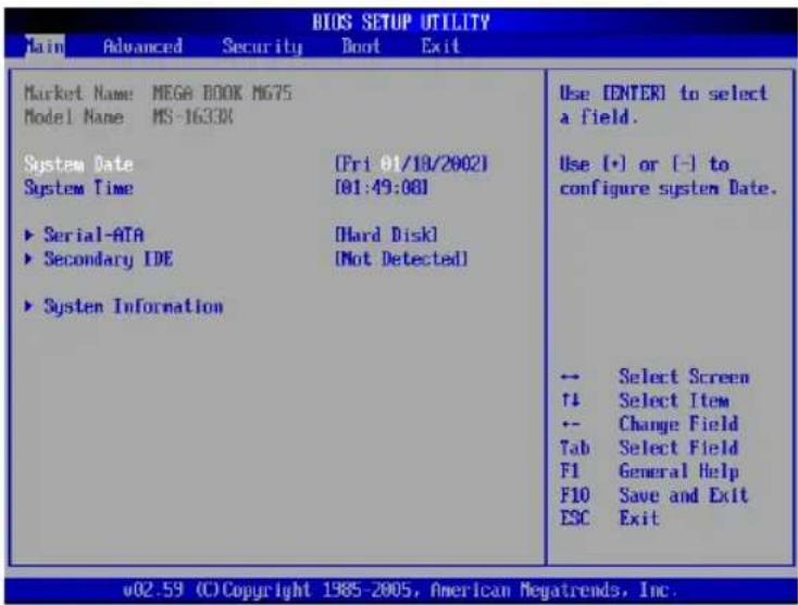 BIOS SETUP UTILITY Main Advanced Security Boot Exit Market Name: MEGA BOOK MG75 Model Name MS-1633X System Date [Fri 01/18/2002] System Time [01:49:00] ► Serial-ATA [Hard Disk] ► Secondary IDE [Not Detected] ► System Information Use ENTER to select a field. Use (+) or (-) to configure system Date. ← Select Screen ↑↓ Select Item ← Change Field Tab Select Field F1 General Help F10 Save and Exit ESC Exit v02.59 (C) Copyright 1985-2005, American Megatrends, Inc.