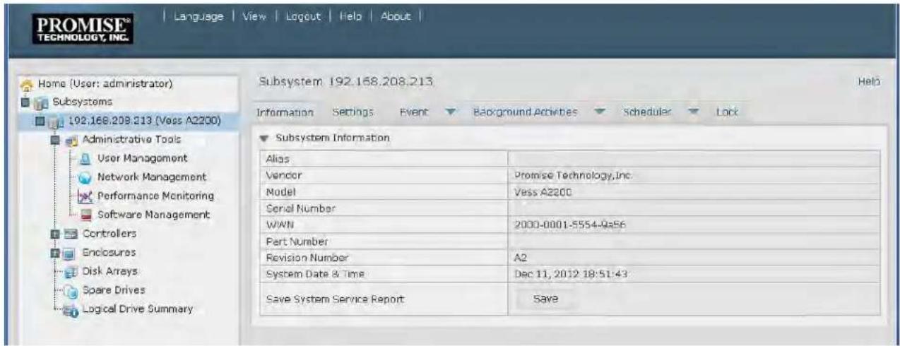 PROMISE® TECHNOLOGY, INC. Language View Logout Help About | Home (User: administrator) Subsystems 192.168.208.213 (Vess A2200) Administrative Tools User Management Network Management Performance Monitoring Software Management Controllers Enclosures Disk Arrays Spare Drives Logical Drive Summary Subsystem 192.168.208.213 Help Information Settings Event Background Activities Scheduler Lock Subsystem Information Alias Vendor Promise Technology,Inc. Model Vess A2200 Serial Number W/WN 2000-0001-5554-9s56 Part Number Revision Number A2 System Date & Time Dec 11, 2012 18:51:43 Save System Service Report SAVE