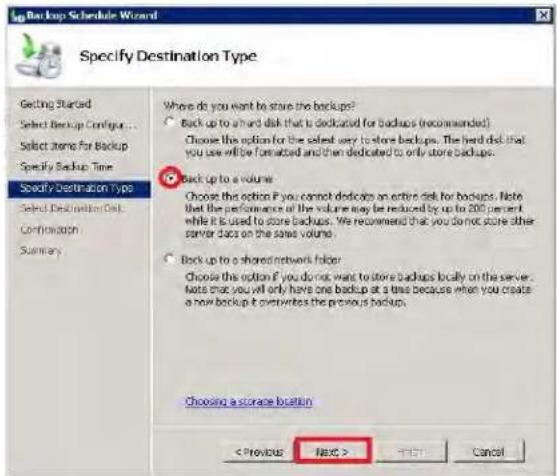 Specify Destination Type Getting Started Select Backup Configur... Select items for Backup Specify Backup Time Specify Destination Type Select Destination Date Confirmation Summary Where do you want to store the backups? Back up to a hard disk that is dedicated for backups (recommended) Choose this option for the select way to store backups. The hard disk that you use will be formatted and then dedicated to only store backups. Back up to a volume Choose this option if you cannot dedicate an entire disk for backups. Note that the performance of the volume may be reduced by up to 200 percent while it is used to store backups. We recommend that you do not store other server data on the same volume. Back up to a shared network folder Choose this option if you do not want to store backups locally on the server. Note that you will only have one backup at a time because when you create a new backup it overnight the previous backup. Choosing a storage location Next > < Back > Cancel