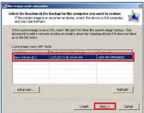 Re-image your computer Select the location of the backup for the computer you want to restore If the system image is on an external device, attach the device to this computer, and then click Refresh. If the system image is on a DVD, insert the last DVD from the system image backup. Click Advanced to add a network location or install a driver for a backup device if it does not show up in the list below. Current time zones: GMT-8x00 New Volume (E:\) 2/20/2014 10:30:04 AM WIN-BYU7M0988KC Advanced... Refresh < Back Next > Cancel