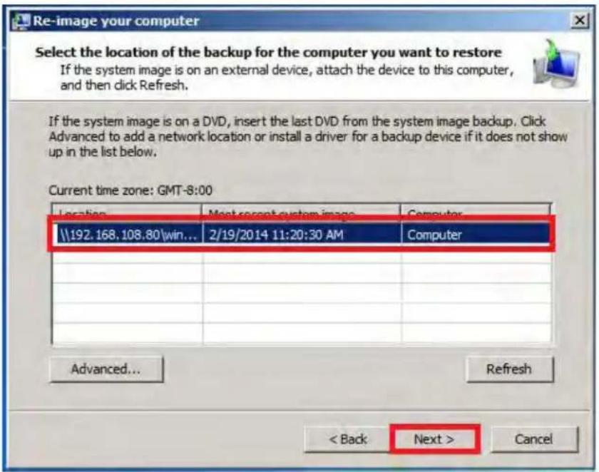 Re-image your computer Select the location of the backup for the computer you want to restore If the system image is on an external device, attach the device to this computer, and then click Refresh. If the system image is on a DVD, insert the last DVD from the system image backup. Click Advanced to add a network location or install a driver for a backup device if it does not show up in the list below. Current time zone: GMT-8:00 Location Next recent system image Computer \\192.168.108.80\win... 2/19/2014 11:20:30 AM Computer Advanced... Refresh < Back Next > Cancel