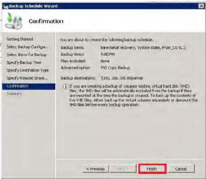 Backup Schedule Wizard Confirmation Getting Started Select Backup Configur... Select Items for Backup Specify Backup Time Specify Destination Type Specify Remote Share... Confirmation Summary You are about to create the following backup schedule. Backup items: Bare metal recovery, System state, Prom_OS (C:) Backup times: 9:00 PM Files excluded: None Advanced option: VSS Copy Backup Backup destinations: \\192.168.105.80\winnie If you are creating a backup of volumes hosting virtual hard disk (VHD) Files, the VHD files will be automatically excluded from the backup if they are mounted at the time the backup is created. To backup the contents of the VHD files, either back up the virtual volumes separately or dismount the VHD files before every backup operation. < Previous Next > Finish Cancel