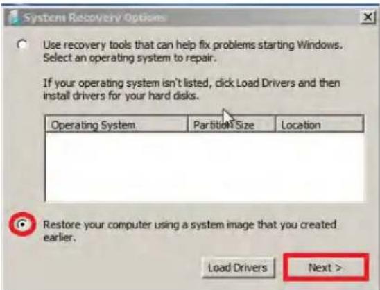System Recovery Options Use recovery tools that can help fix problems starting Windows. Select an operating system to repair. If your operating system isn't listed, click Load Drivers and then install drivers for your hard disks. Operating System Partition Size Location Restore your computer using a system image that you created earlier. Load Drivers Next >