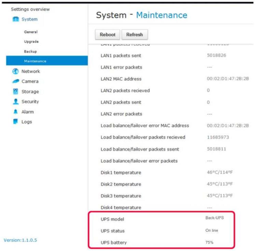 Settings overview System General Upgrade Backup Maintenance Network Camera Storage Security Alarm Logs System - Maintenance Reboot Refresh LAN1 packets received 11000129 LAN1 packets sent 5018826 LAN1 error packets --- LAN2 MAC address 00:02:D1:47:2B:2B LAN2 packets recieved 0 LAN2 packets sent 0 LAN2 error packets --- Load balance/failover error MAC address 00:02:D1:47:2B:2B Load balance/failover packets recieved 11685973 Load balance/failover packets ssent 5018811 Load balance/failover error packets --- Disk1 temperature 46°C/114°F Disk2 temperature 45°C/113°F Disk3 temperature 45°C/113°F Disk4 temperature --- UPS model Back-UPS UPS status On line UPS battery 75% Version:1.1.0.5