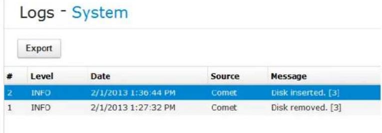 Logs - System Export Level Date Source Message 2 INFO 2/1/2013 1:36:44 PM Comet Disk inserted. [3] 1 INFO 2/1/2013 1:27:32 PM Comet Disk removed. [3]