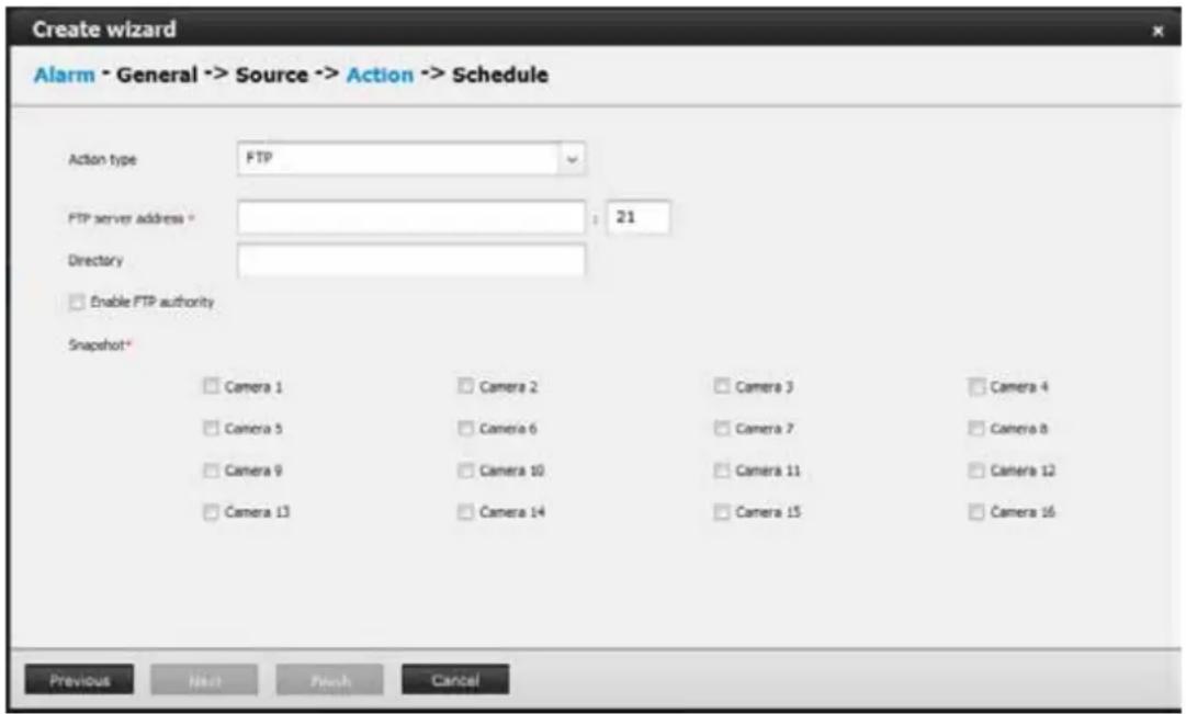 Create wizard Alarm - General -> Source -> Action -> Schedule Action type FTP FTP server address * 21 Directory Enable FTP authority Snapshot* Camera 1 Camera 2 Camera 3 Camera 4 Camera 5 Camera 6 Camera 7 Camera 8 Camera 9 Camera 10 Camera 11 Camera 12 Camera 13 Camera 14 Camera 15 Camera 16 Previous Next Finish Cancel