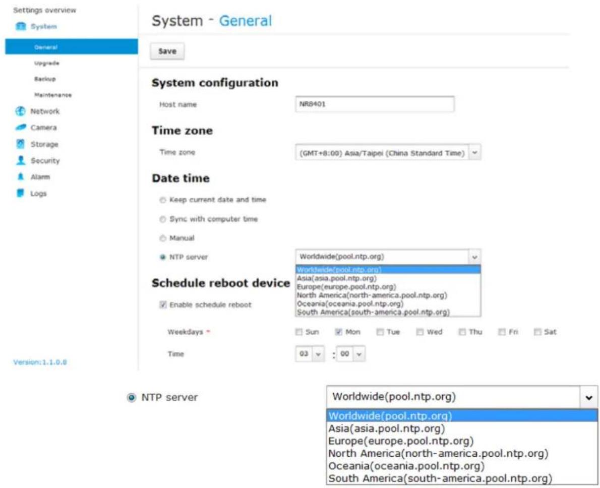 Settings overview System General Upgrade Backup Maintenance Network Camera Storage Security Alarm Logs System - General Save System configuration Host name NR8401 Time zone Time zone (GMT+8:00) Asia/Taipei (China Standard Time) Date time Keep current date and time Sync with computer time Manual NTP server Worldwide(pool.ntp.org) Schedule reboot device Worldwide(pool.ntp.org) Asia(asia.pool.ntp.org) Europe(europe.pool.ntp.org) North America(north-america.pool.ntp.org) Oceania(oceania.pool.ntp.org) South America(south-america.pool.ntp.org) Enable schedule reboot Weekdays Sun Mon Tue Wed Thu Fri Sat Time 03 : 00 Version:1.1.0.6 NTP server Worldwide(pool.ntp.org) Worldwide(pool.ntp.org) Asia(asia.pool.ntp.org) Europe(europe.pool.ntp.org) North America(north-america.pool.ntp.org) Oceania(oceania.pool.ntp.org) South America(south-america.pool.ntp.org)