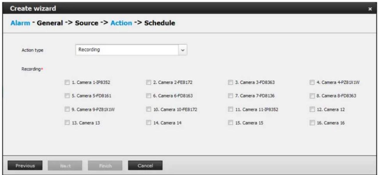 Create wizard Alarm - General -> Source -> Action -> Schedule Action type Recording Recording* □ 1. Camera 1-IP8352 □ 2. Camera 2-FE8172 □ 3. Camera 3-FD8363 □ 4. Camera 4-PZ81X1W □ 5. Camera 5-FD8161 □ 6. Camera 6-FD8163 □ 7. Camera 7-PD8136 □ 8. Camera 8-FD8363 □ 9. Camera 9-PZ81X1W □ 10. Camera 10-FE8172 □ 11. Camera 11-IP8352 □ 12. Camera 12 □ 13. Camera 13 □ 14. Camera 14 □ 15. Camera 15 □ 16. Camera 16 Previous Next Finish Cancel