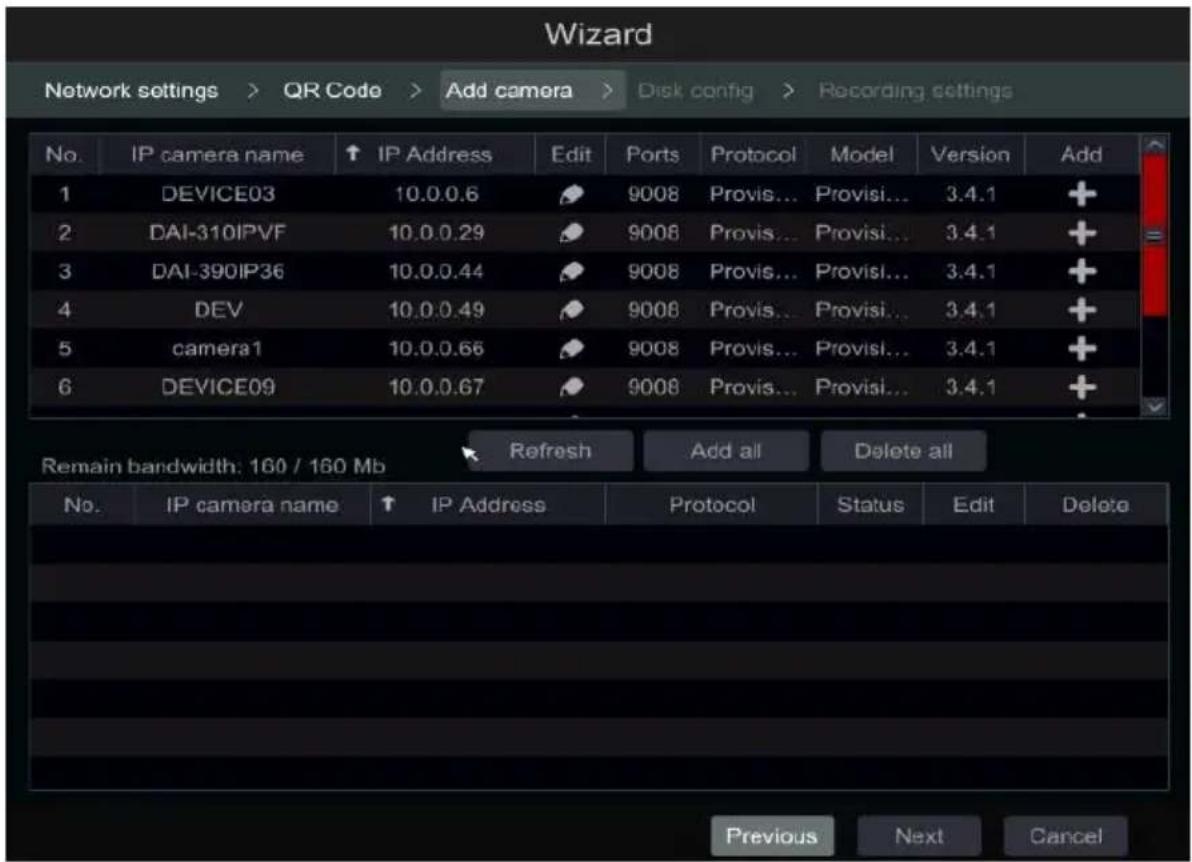 Wizard Network settings > QR Code > Add camera > Disk config > Recording settings No. IP camera name ↑ IP Address Edit Ports Protocol Model Version Add 1 DEVICE03 10.0.0.6 9008 Provis... Provisi... 3.4.1 + 2 DAI-310IPVF 10.0.0.29 9008 Provis... Provisi... 3.4.1 + 3 DAI-390IP36 10.0.0.44 9008 Provis... Provisi... 3.4.1 + 4 DEV 10.0.0.49 9008 Provis... Provisi... 3.4.1 + 5 camera1 10.0.0.66 9008 Provis... Provisi... 3.4.1 + 6 DEVICE09 10.0.0.67 9008 Provis... Provisi... 3.4.1 + Refresh Add all Delete all Remain bandwidth: 160 / 160 Mb No. IP camera name ↑ IP Address Protocol Status Edit Delete Previous Next Cancel