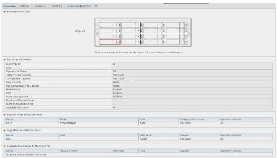Enclosure Front View Enclosure Physical drives used by the array are highlighted. Click one of them to locate the array. Disk Array Information Disk Array ID 0 Alias Operational Status OK Total Physical Capacity 931.5168 Configurable Capacity 511.3268 Free Capacity 0bita Max-Contiguous Free Capacity 0bita Media Protocol Enabled PWM Enabled Power Management Enabled Number of Physical Drives 1 Number of Logical Drives 1 Available RAID Level 0 Physical Drives in the Disk Array Device Model Wayes Configurable Capacity Operational Status PD13 5731000526A SATA 501.3268 OK Logical Drives in the Disk Array Device Alias RAID Level Capacity Operational Status LDO RAIDD 501.3268 OK Available Spare Drives to the Disk Array Device Physical Drive ID Peresible Type Capacity Operational Status No spare drive available in the array.