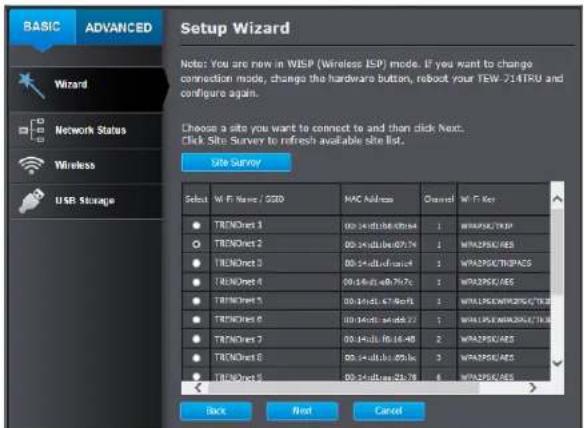 BASIC ADVANCED Setup Wizard Note: You are new in WISP (Wireless ISP) mode. If you want to change connection mode, change the hardware button, reboot your TEW-214TRU and configure again. Choose a site you want to connect to and then click Next. Click Site Survey to refresh available site list. Site S…