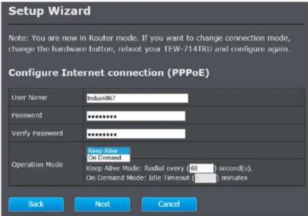 Setup Wizard Note: You are now in Router mode. If you want to change connection mode, change the hardware button, reboot your TEW-714TRU and configure again. Configure Internet connection (PPPoE) User Name Indusk867 Password ****** Verify Password ****** Operation Mode Keep Alive On Demand Keep Aliv…