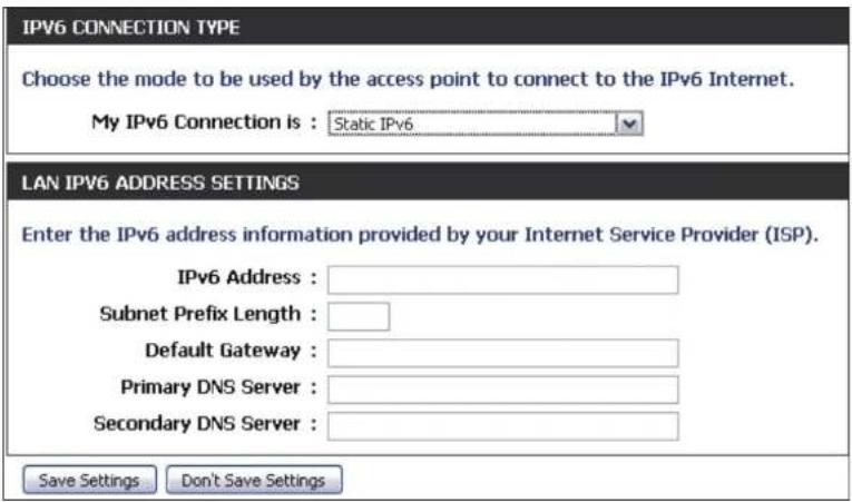 IPV6 CONNECTION TYPE Choose the mode to be used by the access point to connect to the IPv6 Internet. My IPv6 Connection is : Static IPv6 LAN IPV6 ADDRESS SETTINGS Enter the IPv6 address information provided by your Internet Service Provider (ISP). IPv6 Address : Subnet Prefix Length : Default Gateway : Primary DNS Server : Secondary DNS Server : Save Settings Don't Save Settings