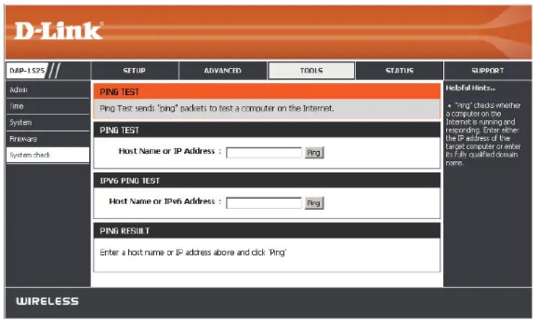 D-Link DMP-1525 Admin Time System Firmware System check SETUP ADVANCED TOOLS STATUS PING TEST Ping Test sends 'ping' packets to test a computer on the Internet. PING TEST Host Name or IP Address : Ping IPv6 PING TEST Host Name or IPv6 Address : Ping PING RESULT Enter a host name or IP address above and click 'Ping' WIRELESS Helpful Hints... • "Ping" checks whether a computer on the Internet is running and resteeding. Enter either the IP address of the target computer or enter its fully qualified domain name.