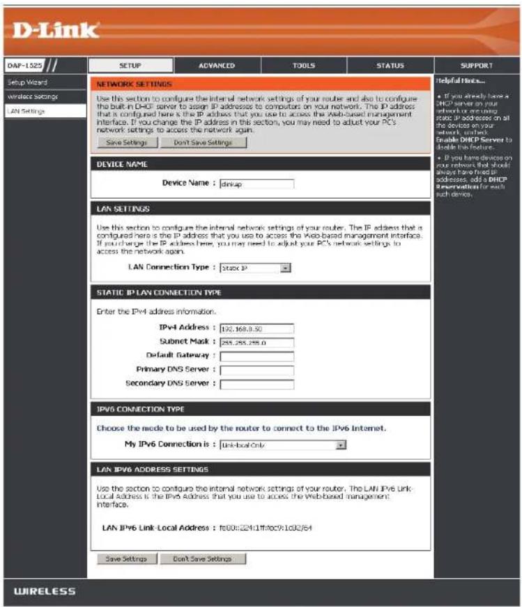 D-Link DAP-1523 Setup Wizard wireless Settings LAN Settings NETWORK SETTINGS Use this section to configure the internal network settings of your router and also to configure the built-in DHCP server to assign IP addresses to computers on your network. The IP address that is configured here is the IP address that you use to access the Web-based management interface. If you change the IP address in this section, you may need to adjust your PC's network settings to access the network again. Save Settings Don't Save Settings DEVICE NAME Device Name : link-up LAN SETTINGS Use this section to configure the internal network settings of your router. The IP address that is configured here is the IP address that you use to access the Web-based management interface. If you change the IP address here, you may need to adjust your PC's network settings to access the network again. LAN Connection Type : Static IP STATIC IP LAN CONNECTION TYPE Enter the IPv4 address information. IPv4 Address : 192,168,0.50 Subnet Mask : 255,255,255.0 Default Gateway : Primary DNS Server : Secondary DNS Server : IPv6 CONNECTION TYPE Choose the mode to be used by the router to connect to the IPv6 Internet. My IPv6 Connection is : Link-local Only LAN IPv6 ADDRESS SETTINGS Use the section to configure the internal network settings of your router. The LAN IPv6 Link: Local Address is the IPv6 Address that you use to access the Web-based management interface. LAN IPv6 Link: Local Address : fe00:22411ff0c911032/64 Save Settings Don't Save Settings Helpful Links... • If you already have a DHCP server on your network or using code, IPv6 address on all the devices on your network, which Enable DHCP Server to handle this feature. • If you have devices on your network that should always have tried IPv6 addresses, add a DHCP service version for each such device. WIRELESS