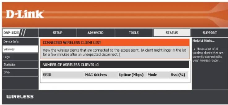 D-Link DAP-1S25 Device Info wireless Logic Statistics IPVs SETUP ADVANCED TOOLS STATUS SUPPORT CONNECTED WIRELESS CLIENT LIST View the wireless clients that are connected to the access point. (A client might linger in the list for a few minutes after an unexpected disconnect.) NUMBER OF WIRELESS CLIENTS: 0 SSID MAC Address Uptime (Mbps) Mode Rssi (%)WIRELESS Helpful Hints... • This is also of all wireless clients that are currently connected to your wireless router