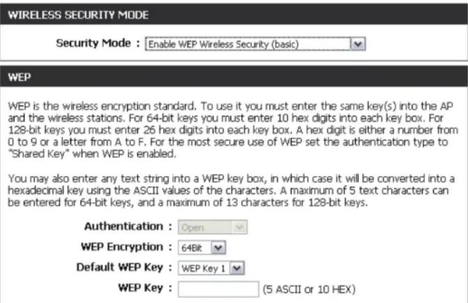 WIRELESS SECURITY MODE Security Mode : Enable WEP Wireless Security (basic) WEP WEP is the wireless encryption standard. To use it you must enter the same key(s) into the AP and the wireless stations. For 64-bit keys you must enter 10 hex digits into each key box. For 128-bit keys you must enter 26 hex digits into each key box. A hex digit is either a number from 0 to 9 or a letter from A to F. For the most secure use of WEP set the authentication type to "Shared Key" when WEP is enabled. You may also enter any text string into a WEP key box, in which case it will be converted into a hexadecimal key using the ASCII values of the characters. A maximum of 5 text characters can be entered for 64-bit keys, and a maximum of 13 characters for 128-bit keys. Authentication : Open WEP Encryption : 64Bit Default WEP Key : WEP Key 1 WEP Key : (5 ASCII or 10 HEX)