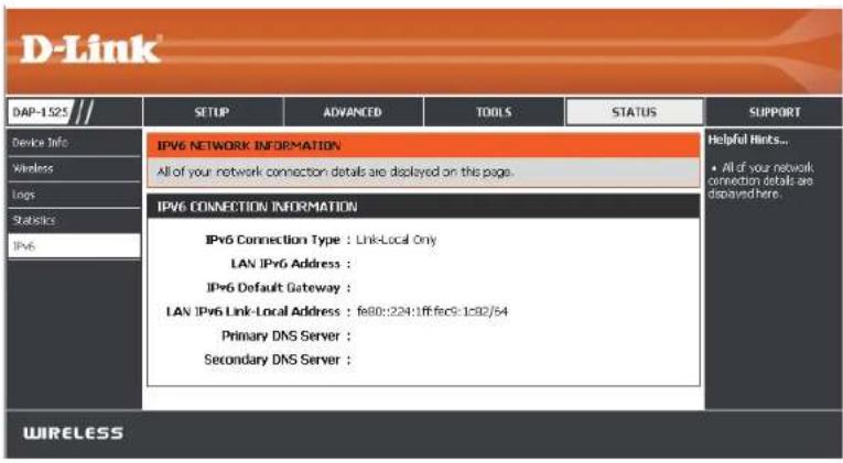 D-Link DAP-1525 Device Info Wireless Logs Statistics IPv6 IPV6 NETWORK INFORMATION All of your network connection details are displayed on this page. IPV6 CONNECTION INFORMATION IPv6 Connection Type : Link-Local Only LAN IPv6 Address : IPv6 Default Gateway : LAN IPv6 Link-Local Address : fe80::224:1ff:fe9:1:32/54 Primary DNS Server : Secondary DNS Server : WIRELESS Helpful Hints... • All of your network connection details are displayed here.