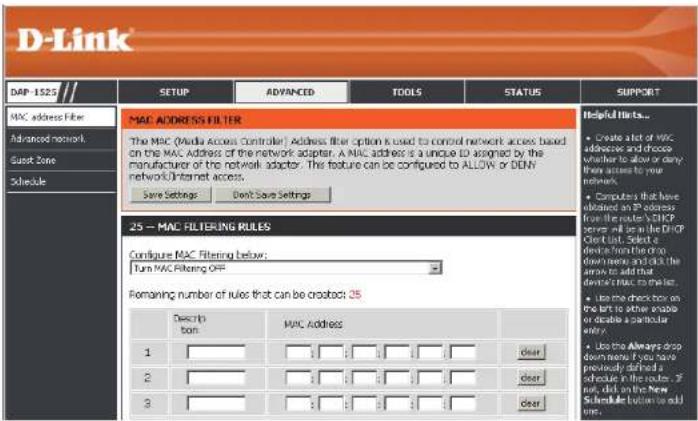 D-Link DAP-1525 MAC address filter Advanced network Duck Zone Schedule MAC ADDRESS FILTER The MAC (Media access controller) Address filter option is used to control network access based on the MAC Address of the network adapter. A MAC address is a unique ID assigned by the manufacturer of the network adapter. This feature can be configured to ALLOW or DENN network/Internet access. Save Settings Don't Save Settings 25 - MAC FILTERING RULES Configure MAC Filtering below: Turn MAC Filtering OFF Remaining number of rules that can be created: 25 Description MAC Address 1 clear 2 clear 3 clear Helpful Hints... • Create a lot of MAC addresses and choose whether to allow or deny their access to your network. • Computers that have obtained an IP address from the router's DHCP server will be on the DHCP Client List, Select or device from the order down names and click the arrow to add that device MAC server list. • Use the switch box on the left to active audio or decode a particular entry. • Use the Always drop down names if you have previously defined a directive in the route. If not, click on the New Schedule button to add one.
