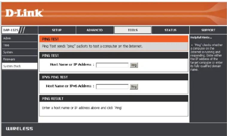 D-Link DAP-1525 Admin Time System Hardware System check SETUP ADVANCED TOOLS STATUS PING TEST Ping Test sends 'ping' packets to test a computer on the Internet. PING TEST Host Name or IP Address : Ping IPVS PING TEST Host Name or IPv6 Address : Ping PING RESULT Enter a host name or IP address above and click 'Ping' WIRELESS Helpful Hints... • "Ping" checks whether a computer on the Internet running and responding. Enter either the IP address of the target computer or enter its fully qualified domain name.