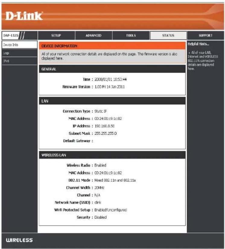 D-Link DAP-1525 // DEVICE INFORMATION All of your network connection details are displayed on this page. The firmware version is also displayed here. GENERAL Time : 2000/01/01 18:53:44 Firmware Version : 1.00 Fri 14 Jan 2011 LAN Connection Type : Static IP MAC Address : 00:24:01:c9:1c:82 IP Address : 192.166.0.50 Subnet Mask : 255.255.255.0 Default Gateway : WIRELESS LAN Wireless Radio : Enabled MAC Address : 00:24:01:c9:1c:82 802.11 Mode : Mixed 802.11n and 802.11a Channel Width : 204Hz Channel : N/A Network Name (SSID) : dink Wi-Fi Protected Setup : Enabled/Unconfigured Security : Disabled Helpful Hints... • All of your LAN, Internet and WIRELESS 802.11 N connection code are deployed here. WIRELESS