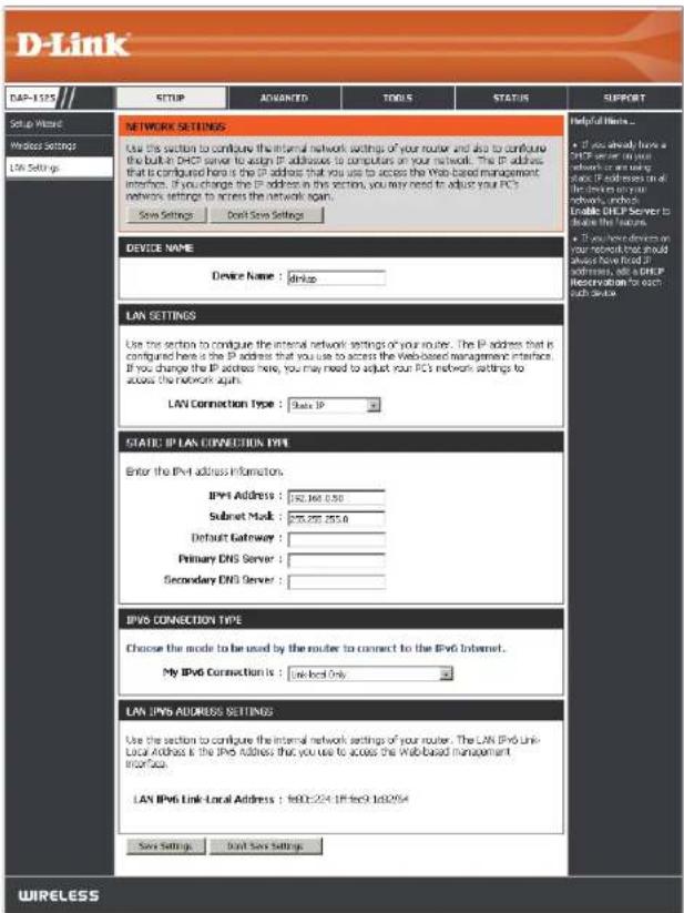 D-Link DAP-1275 Setup Wizard Windows Settings LW Settings SETUP ADVANCED TOOLS STATUS SUPPORT NETWORK SETTINGS Use this section to configure the internal network settings of your router and also to configure the built-in DNP server to access IP addresses to computers on your network. The IP address that is configured here is the IP address that you use to access the Web-based management interface. If you change the IP address in this section, you may need to adjust your PC's networks settings to access the network again. Save Settings Done Save Settings Device NAME Device Name : dripap LAN SETTINGS Use the section to configure the internal network settings of your router. The IP address that is configured here is the IP address that you use to access the Web-based management interface. If you change the IP address here, you may need to adjust your PC's networks settings to access the network again. LAN Connection Type : State IP STATE: IP LAN CONNECTION TYPE Enter the IPv4 address information. IPv4 Address : $92,360,050 Subset Mod : $78,272,353.0 Default Gateway : Primary DNS Server : Secondary DNS Server : IPv6 CONNECTION TYPE Choose the mode to be used by the router to connect to the IPv6 Internet. My IPv6 Connection is : Localised Only LAN JPN6 ADDRESS SETTINGS Use the section to configure the internal network settings of your router. The LAN IPv6 Link-Local Address is the IPv6 address that you use to access the Web-based management interface. LAN IPv6 Link-Local Address : Tel00-224 LIF fee9 Tel02954 Save Settings Done Save Settings Helpful Items... • If you already have a IPv6 server or your network but are using more IPv6 devices on all the devices in your network, please enable IPv6 Server to access these features. • If you have devices on your network that should always have fixed IPv6 devices, see IPv6 Configuration for each other device. WIRELESS