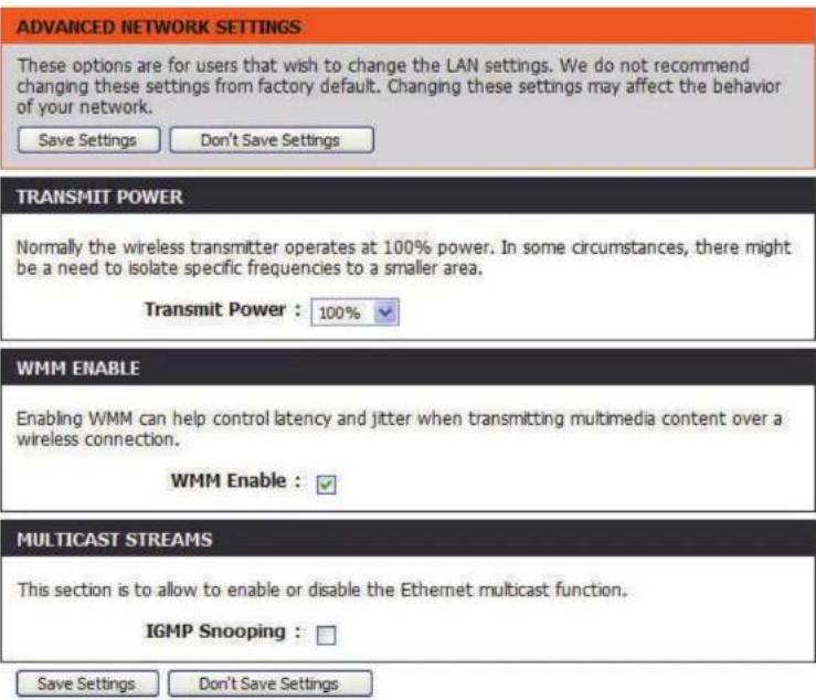 ADVANCED NETWORK SETTINGS These options are for users that wish to change the LAN settings. We do not recommend changing these settings from factory default. Changing these settings may affect the behavior of your network. Save Settings Don't Save Settings TRANSMIT POWER Normally the wireless transmitter operates at 100% power. In some circumstances, there might be a need to isolate specific frequencies to a smaller area. Transmit Power : 100% WMM ENABLE Enabling WMM can help control latency and jitter when transmitting multimedia content over a wireless connection. WMM Enable : √ MULTICAST STREAMS This section is to allow to enable or disable the Ethernet multicast function. IGMP Snooping : □ Save Settings Don't Save Settings