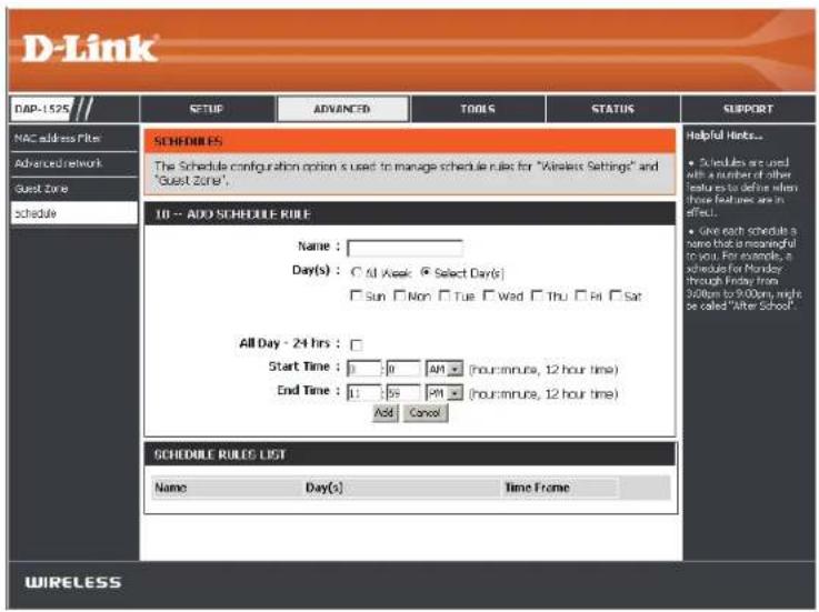 D-Link DAP-1525 MAC address Filter Advanced network Guest Zone Schedule SCHEDULES The Schedule configuration option is used to manage schedule rules for "Wireless Settings" and "Guest Zone". IO -- ADD SCHEDULE RULE Name: Day(s) : ○ All Week: ● Select Day(s) □ Sun □ Non □ Tue □ Wed □ Thu □ Fri □ Sat All Day - 24 hrs : Start Time : 0 00 AM (hour/minute, 12 hour time) End Time : 1 00 AM (hour/minute, 12 hour time) Add Cancel SCHEDULE RULES LIST Name Day(s) Time Frame Helpful Hinks... ● Schedules are used with a number of other features to define when these features are in effect. ● Give each schedule a name that is meaningful to you. For example, a schedule for Monday through Friday from 200pm to 900pm, might be called "After School" WIRELESS