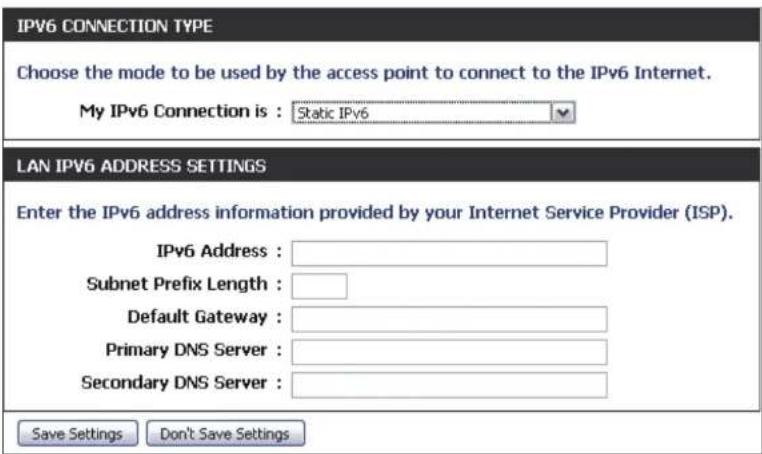 IPV6 CONNECTION TYPE Choose the mode to be used by the access point to connect to the IPv6 Internet. My IPv6 Connection is : Static IPv6 LAN IPV6 ADDRESS SETTINGS Enter the IPv6 address information provided by your Internet Service Provider (ISP). IPv6 Address : Subnet Prefix Length : Default Gateway : Primary DNS Server : Secondary DNS Server : Save Settings Don't Save Settings