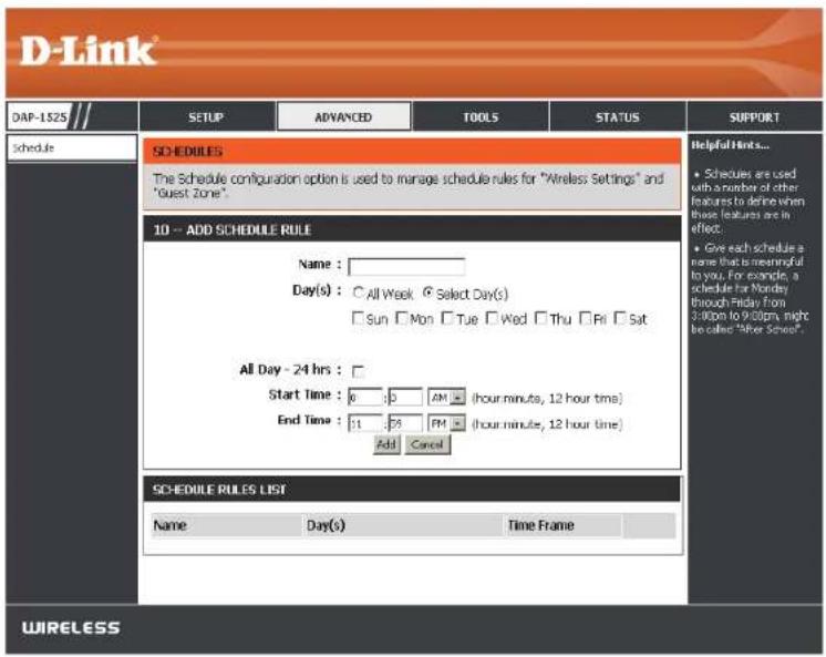 D-Link DAP-1$25 SETUP ADVANCED TOOLS STATUS SUPPORT schedule SCHEDULES The Schedule configuration option is used to manage schedule rules for "Wireless Settings" and "Guest Zone". 10 -- ADD SCHEDULE RULE Name: Day(s) : ○ All Week © Select Day(s) □ Sun □ Mon □ Tue □ Wed □ Thu □ Fri □ Sat All Day - 24 hrs : Start Time : 6 30 AM (hour minutes, 12 hour time) End Time : 11 25 PM (hour minutes, 12 hour time) Add Cancel SCHEDULE RULES LIST Name Day(s) Time Frame Helpful Links... • Schedules are used with a number of other features to derive when those features are in effect. • Give each schedule a name that is meaningful to you. For example, a schedule for Monday through Friday from 3:00pm to 9:00pm, might be called "River School". WIRELESS