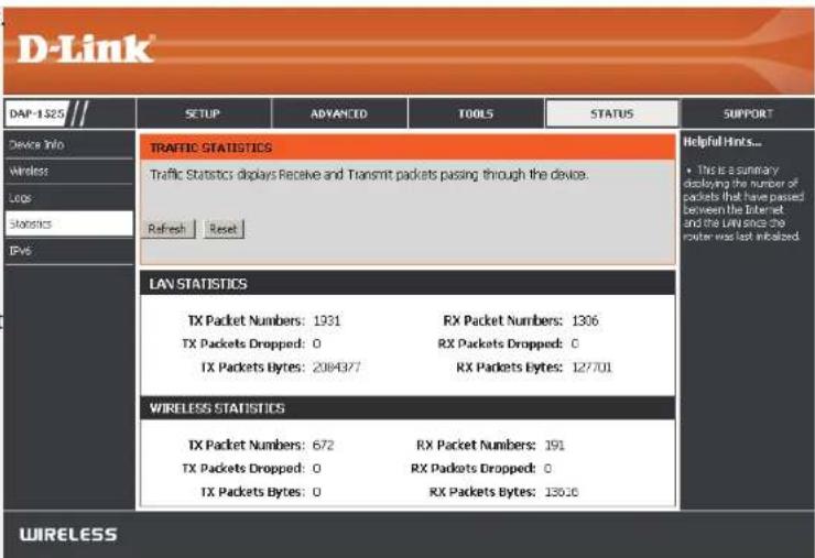 D-Link DAP-1$25 SETUP ADVANCED TOOLS STATUS SUPPORT Device Info Wireless Logs Statistics IPv6 TRAFFIC STATISTICS Traffic Statistics displays Receive and Transmit packets passing through the device. Refresh Reset Helpful Hinks... • This is a summary displaying the number of packets that have passed between the Internet, and the URL since the router was last initialized LAN STATISTICS TX Packet Numbers: 1931 RX Packet Numbers: 1306 TX Packets Dropped: 0 RX Packets Dropped: 0 TX Packets Bytes: 2084377 RX Packets Bytes: 127701 WIRELESS STATISTICS TX Packet Numbers: 672 RX Packet Numbers: 191 TX Packets Dropped: 0 RX Packets Dropped: 0 TX Packets Bytes: 0 RX Packets Bytes: 130.0 WIRELESS
