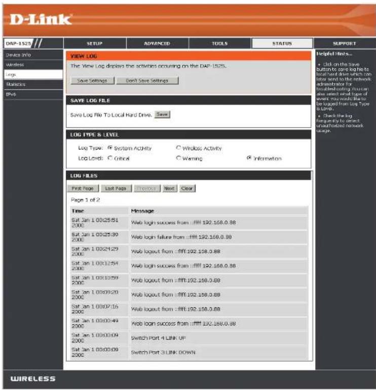D-Link DAP-1529 // SETUP ADVANCED TOOLS STATUS SUPPORT Device Info Wireless Large Statistics IPs VIEW LOG The View Log displays the activities occurring on the DAP-1525. Save Settings Don't Save Settings Helpful Hints... • Click on the save button to save like to local hard drive which can later send to the network administrator for installed existing user or user needs card type of event you would like to be logged from Log Type 3.0000 • Check the log frequently to detect unallocated network usage. SAVE LOG FILE Save Log File To Local Hard Drive. Save LOG TYPE & LEVEL Log Type: System Activity Wireless Activity Log Level: Control Warning Information LOG FILES Print Page Last Page Download Next Clear Page 1 of 2 Time Message Sat Jan 1 00:25:51 200C Web logh success from :ffff:192,168,0.88 Sat Jan 1 00:25:39 200C Web logh failure from :ffff:192,168,0.88 Sat Jan 1 00:24:29 200C Web logh from :ffff:192,168,0.88 Sat Jan 1 00:12:54 200C Web logh success from :ffff:192,168,0.88 Sat Jan 1 00:10:59 200C Web logh from :ffff:192,168,0.88 Sat Jan 1 00:09:20 200C Web logh from :ffff:192,168,0.88 Sat Jan 1 00:07:16 200C Web logh from :ffff:192,168,0.88 Sat Jan 1 00:03:49 200C Web logh success from :ffff:192,168,0.88 Sat Jan 1 00:03:09 200C Switch Port 4 LINK UP Sat Jan 1 00:03:09 200C Switch Port 3 LINK DOWN WIRELESS
