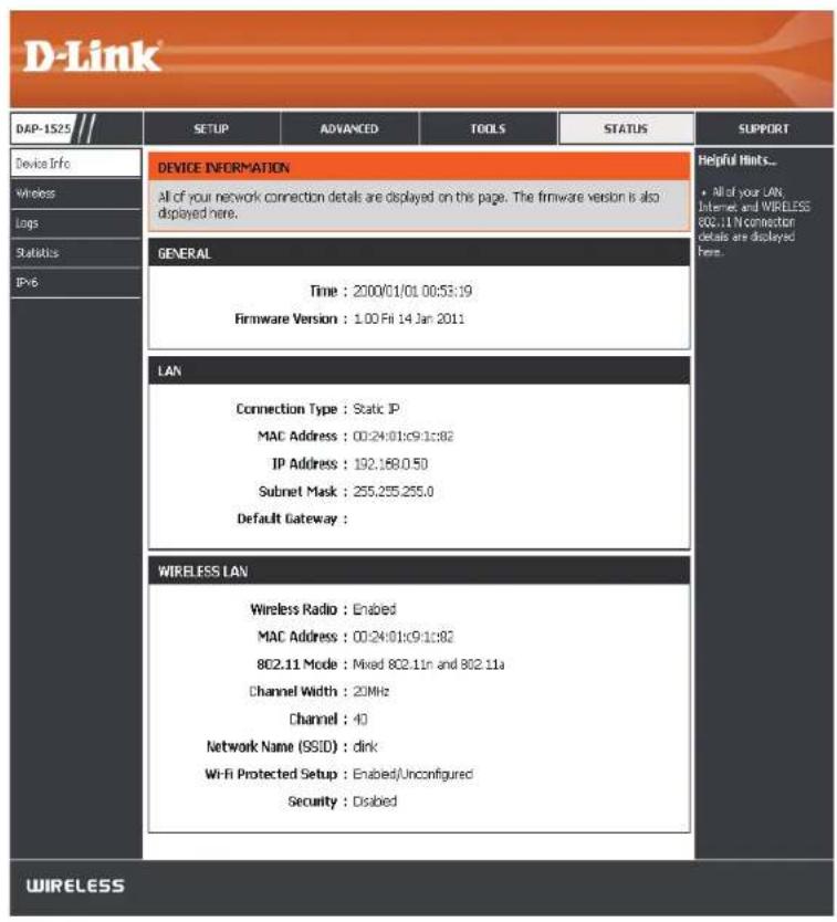 D-Link DAP-1525 SETUP ADVANCED TOOLS STATUS SUPPORT Device Info Wireless Logs Statistics IPv6 DEVICE INFORMATION All of your network connection details are displayed on this page. The firmware version is also displayed here. GENERAL Time : 2000/01/01 00:53:19 Firmware Version : 1.00 Fri 14 Jan 2011 LAN Connection Type : Static IP MAC Address : 00:24:01c9:1c82 IP Address : 192.168.0.50 Subnet Mask : 255.255.255.0 Default Gateway : WIRELESS LAN Wireless Radio : Enabled MAC Address : 00:24:01c9:1c82 802.11 Mode : Mixed 802.11n and 802.11a Channel Width : 20MHz Channel : 40 Network Name (SSID) : dirk Wi-Fi Protected Setup : Enabled/Unconfigured Security : Disabled Helpful Hints... • All of your LAN, Internet and WIRELESS 802.11 In connection Details are displayed Here. WIRELESS