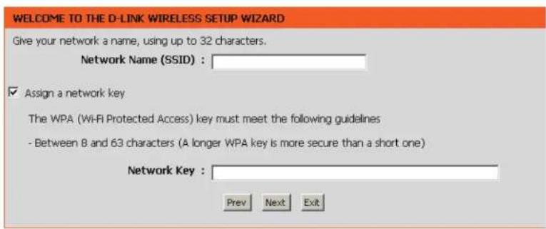 WELCOME TO THE D-LINK WIRELESS SETUP WIZARD Give your network a name, using up to 32 characters. Network Name (SSID) : Assign a network key The WPA (Wi-Fi Protected Access) key must meet the following guidelines - Between 8 and 63 characters (A longer WPA key is more secure than a short one) Network Key : Prev Next Exit